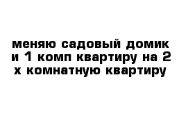 меняю садовый домик и 1 комп квартиру на 2 х комнатную квартиру 